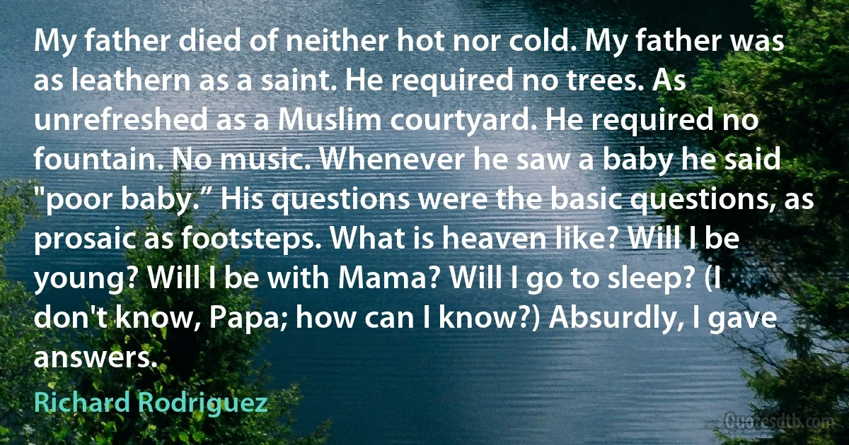 My father died of neither hot nor cold. My father was as leathern as a saint. He required no trees. As unrefreshed as a Muslim courtyard. He required no fountain. No music. Whenever he saw a baby he said "poor baby.” His questions were the basic questions, as prosaic as footsteps. What is heaven like? Will I be young? Will I be with Mama? Will I go to sleep? (I don't know, Papa; how can I know?) Absurdly, I gave answers. (Richard Rodriguez)