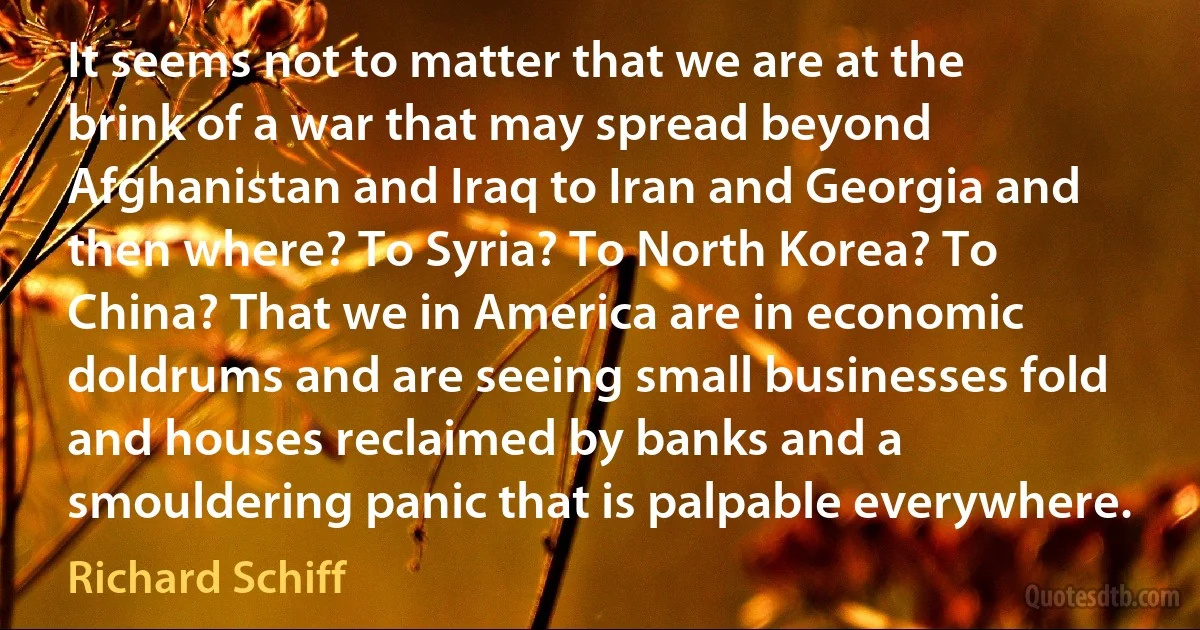 It seems not to matter that we are at the brink of a war that may spread beyond Afghanistan and Iraq to Iran and Georgia and then where? To Syria? To North Korea? To China? That we in America are in economic doldrums and are seeing small businesses fold and houses reclaimed by banks and a smouldering panic that is palpable everywhere. (Richard Schiff)