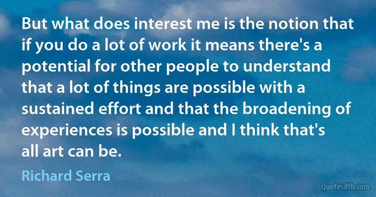 But what does interest me is the notion that if you do a lot of work it means there's a potential for other people to understand that a lot of things are possible with a sustained effort and that the broadening of experiences is possible and I think that's all art can be. (Richard Serra)