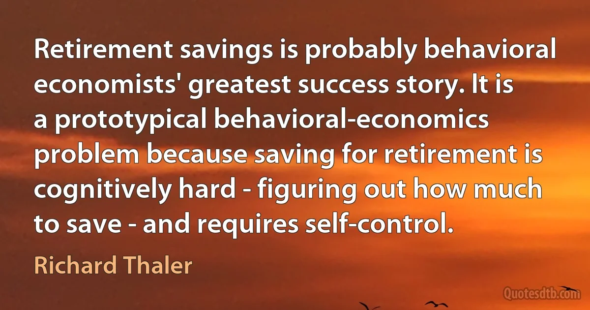 Retirement savings is probably behavioral economists' greatest success story. It is a prototypical behavioral-economics problem because saving for retirement is cognitively hard - figuring out how much to save - and requires self-control. (Richard Thaler)