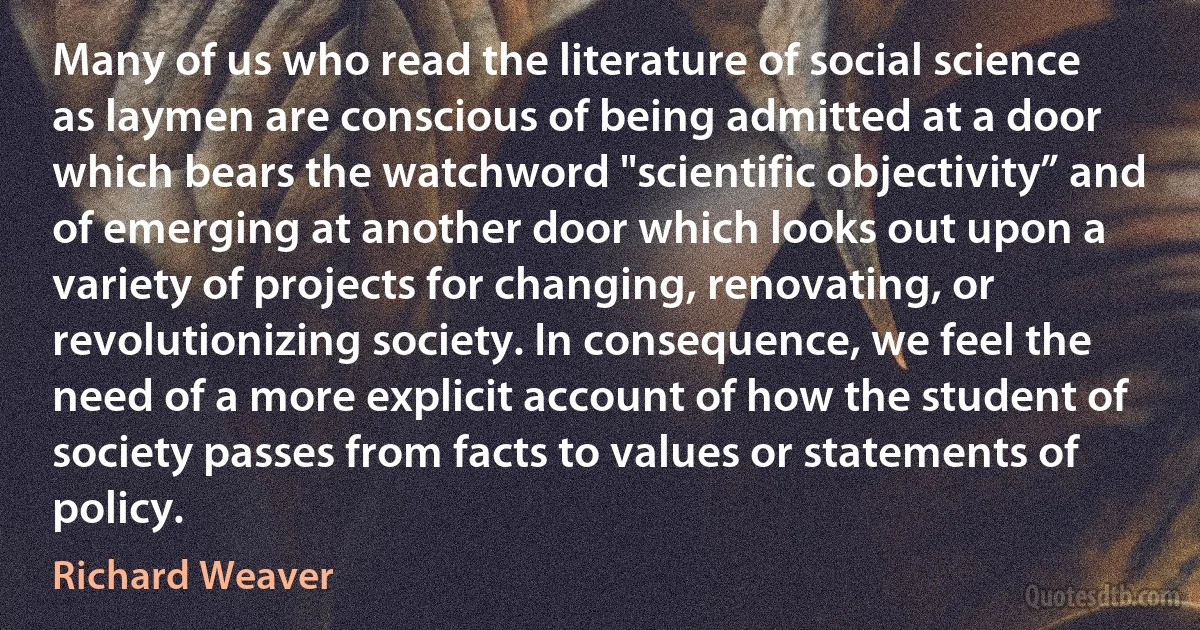 Many of us who read the literature of social science as laymen are conscious of being admitted at a door which bears the watchword "scientific objectivity” and of emerging at another door which looks out upon a variety of projects for changing, renovating, or revolutionizing society. In consequence, we feel the need of a more explicit account of how the student of society passes from facts to values or statements of policy. (Richard Weaver)