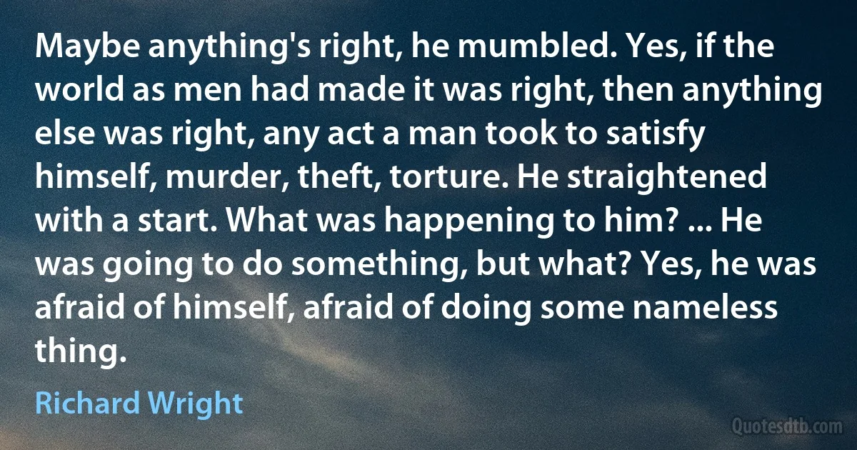 Maybe anything's right, he mumbled. Yes, if the world as men had made it was right, then anything else was right, any act a man took to satisfy himself, murder, theft, torture. He straightened with a start. What was happening to him? ... He was going to do something, but what? Yes, he was afraid of himself, afraid of doing some nameless thing. (Richard Wright)