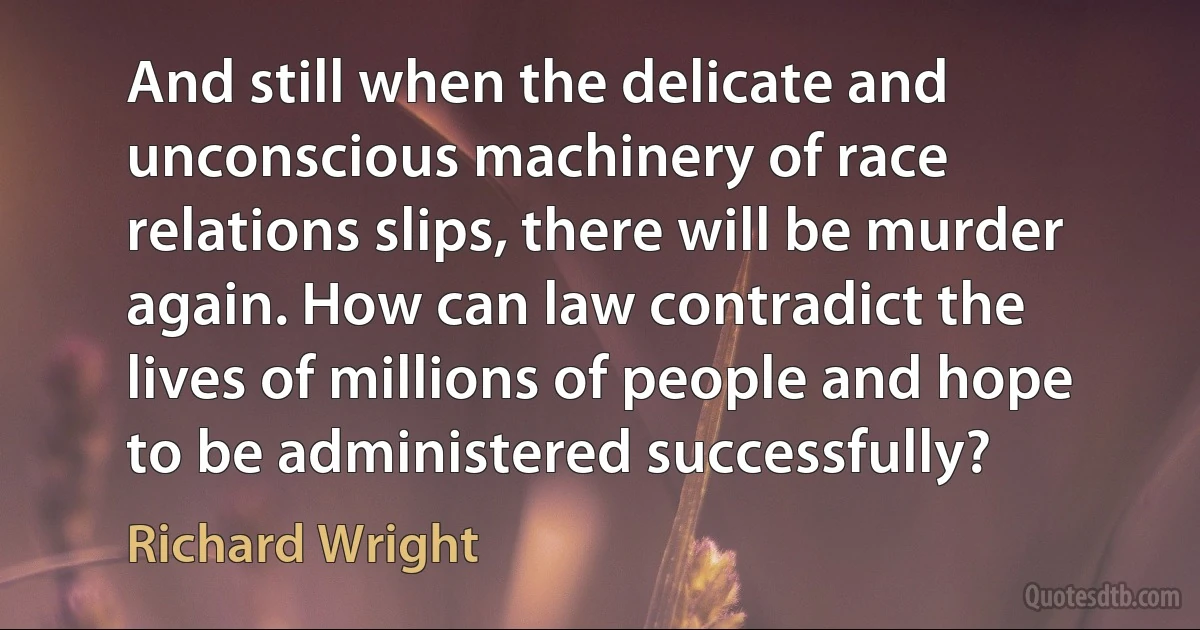 And still when the delicate and unconscious machinery of race relations slips, there will be murder again. How can law contradict the lives of millions of people and hope to be administered successfully? (Richard Wright)