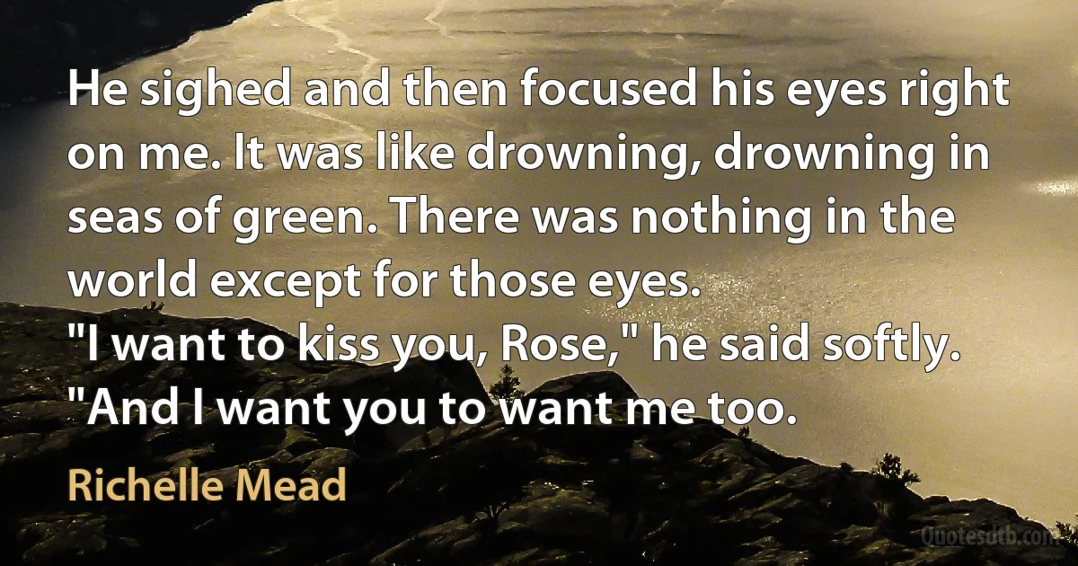 He sighed and then focused his eyes right on me. It was like drowning, drowning in seas of green. There was nothing in the world except for those eyes.
"I want to kiss you, Rose," he said softly. "And I want you to want me too. (Richelle Mead)