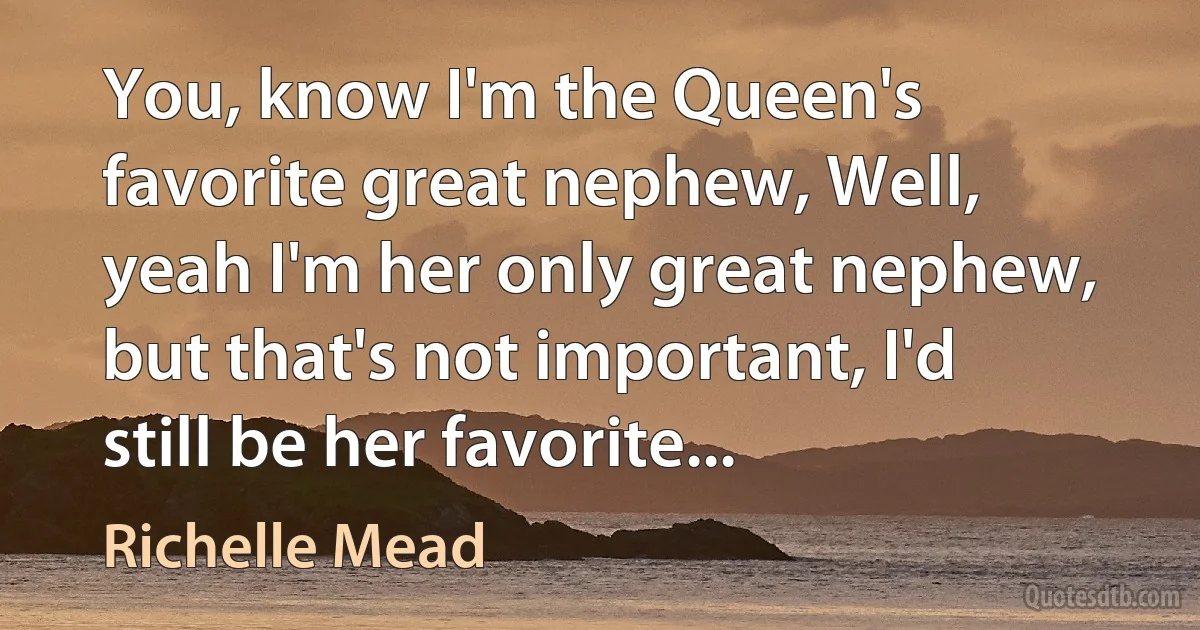 You, know I'm the Queen's favorite great nephew, Well, yeah I'm her only great nephew, but that's not important, I'd still be her favorite... (Richelle Mead)