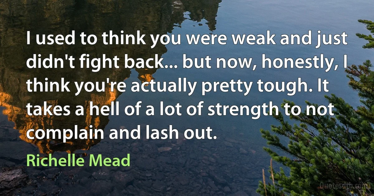 I used to think you were weak and just didn't fight back... but now, honestly, I think you're actually pretty tough. It takes a hell of a lot of strength to not complain and lash out. (Richelle Mead)