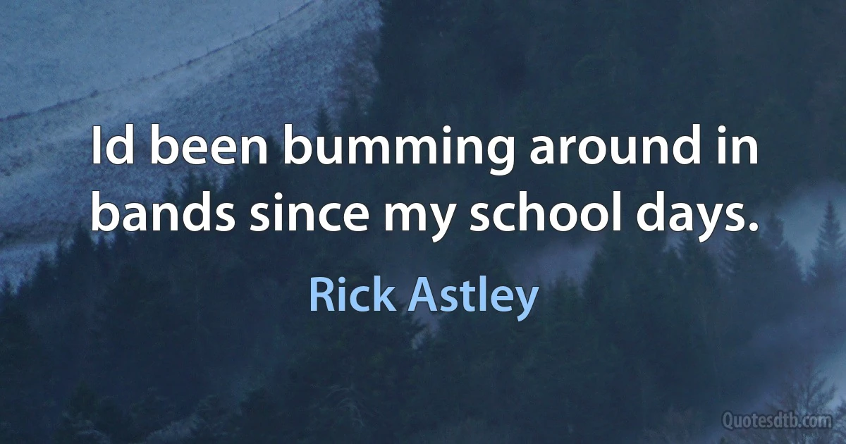 Id been bumming around in bands since my school days. (Rick Astley)