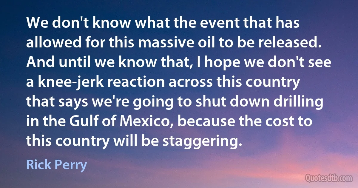 We don't know what the event that has allowed for this massive oil to be released. And until we know that, I hope we don't see a knee-jerk reaction across this country that says we're going to shut down drilling in the Gulf of Mexico, because the cost to this country will be staggering. (Rick Perry)