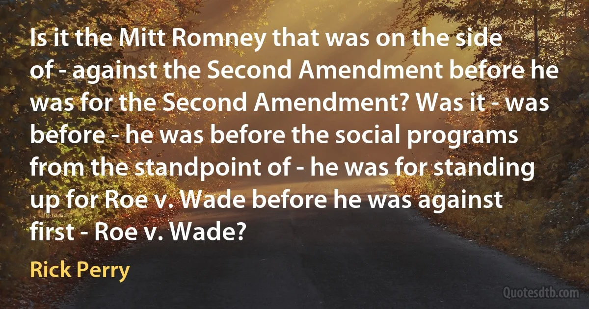 Is it the Mitt Romney that was on the side of - against the Second Amendment before he was for the Second Amendment? Was it - was before - he was before the social programs from the standpoint of - he was for standing up for Roe v. Wade before he was against first - Roe v. Wade? (Rick Perry)