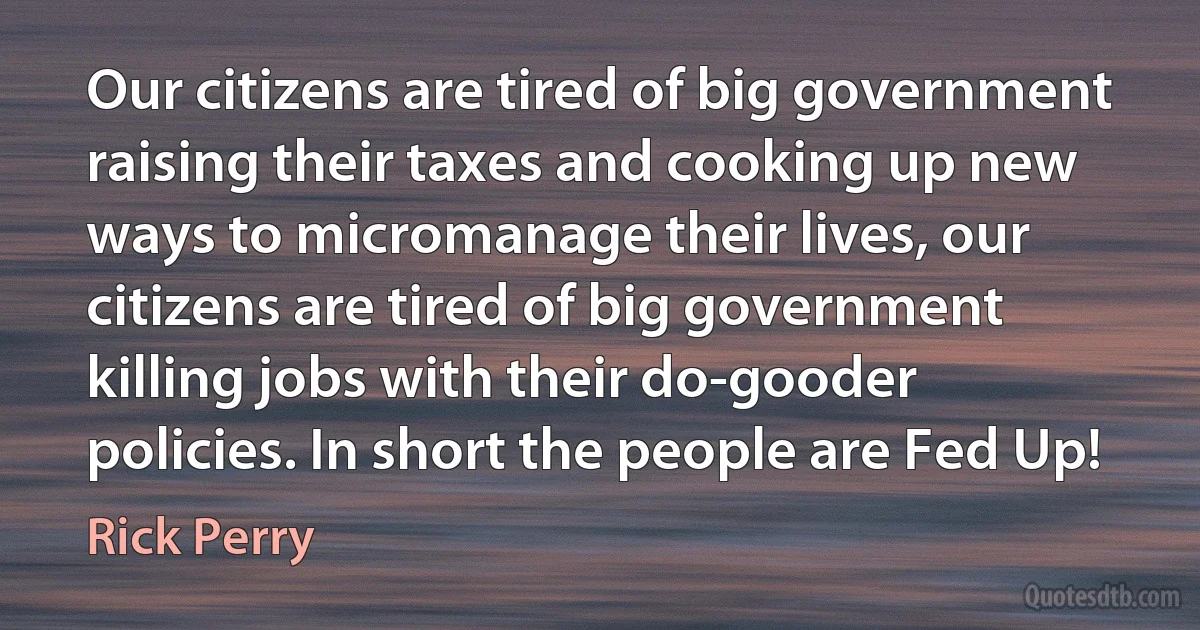 Our citizens are tired of big government raising their taxes and cooking up new ways to micromanage their lives, our citizens are tired of big government killing jobs with their do-gooder policies. In short the people are Fed Up! (Rick Perry)