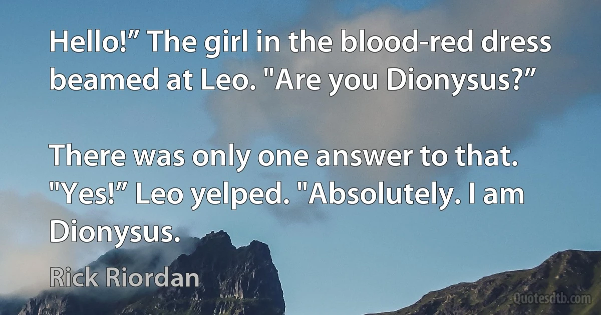 Hello!” The girl in the blood-red dress beamed at Leo. "Are you Dionysus?”

There was only one answer to that.
"Yes!” Leo yelped. "Absolutely. I am Dionysus. (Rick Riordan)