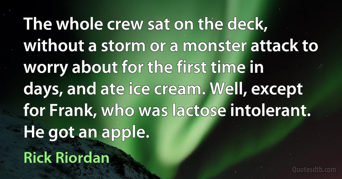 The whole crew sat on the deck, without a storm or a monster attack to worry about for the first time in days, and ate ice cream. Well, except for Frank, who was lactose intolerant. He got an apple. (Rick Riordan)