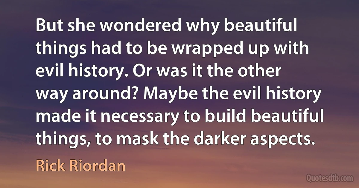 But she wondered why beautiful things had to be wrapped up with evil history. Or was it the other way around? Maybe the evil history made it necessary to build beautiful things, to mask the darker aspects. (Rick Riordan)