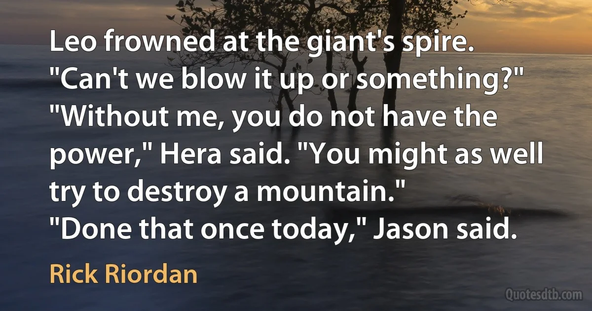 Leo frowned at the giant's spire. "Can't we blow it up or something?"
"Without me, you do not have the power," Hera said. "You might as well try to destroy a mountain."
"Done that once today," Jason said. (Rick Riordan)