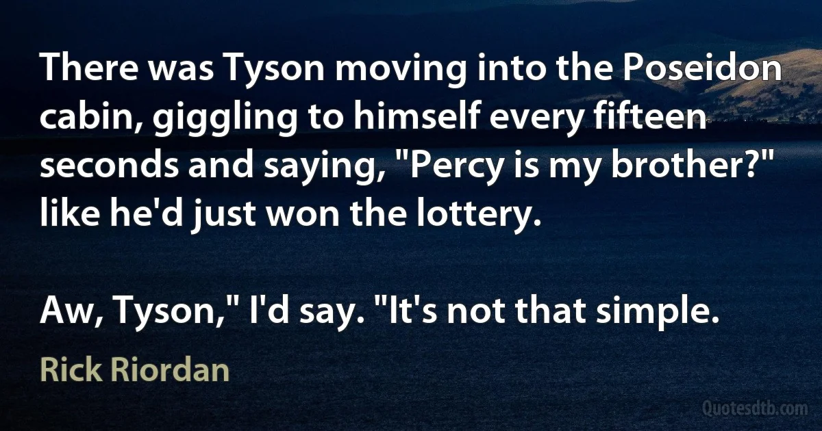 There was Tyson moving into the Poseidon cabin, giggling to himself every fifteen seconds and saying, "Percy is my brother?" like he'd just won the lottery.

Aw, Tyson," I'd say. "It's not that simple. (Rick Riordan)