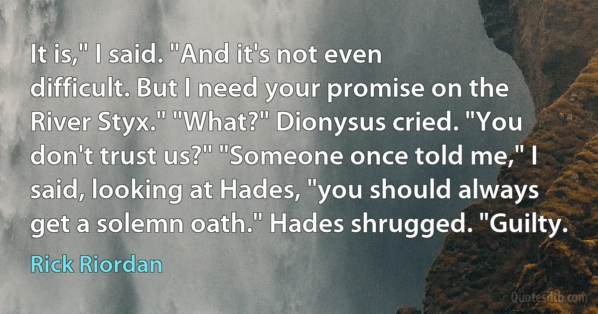 It is," I said. "And it's not even difficult. But I need your promise on the River Styx." "What?" Dionysus cried. "You don't trust us?" "Someone once told me," I said, looking at Hades, "you should always get a solemn oath." Hades shrugged. "Guilty. (Rick Riordan)