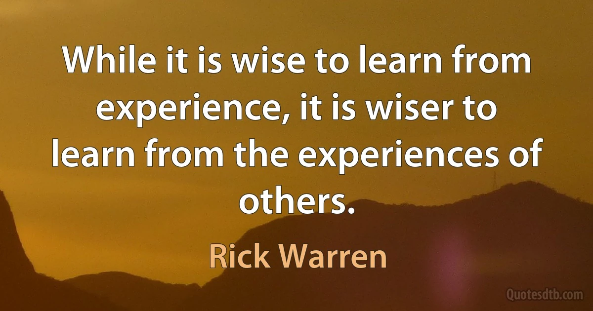 While it is wise to learn from experience, it is wiser to learn from the experiences of others. (Rick Warren)