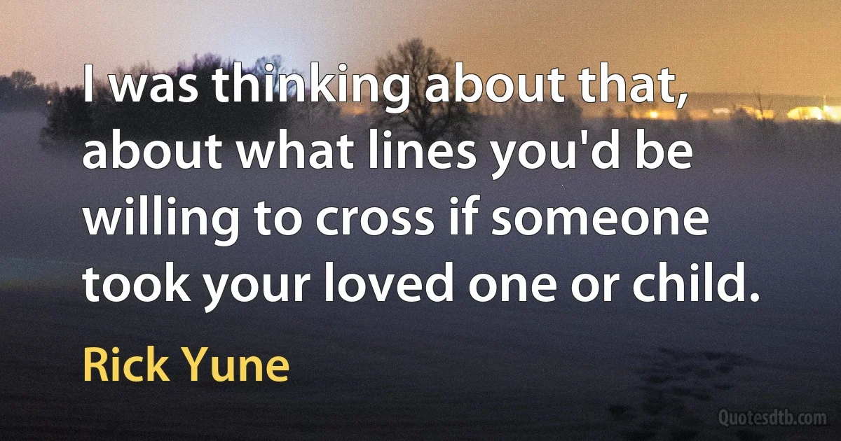 I was thinking about that, about what lines you'd be willing to cross if someone took your loved one or child. (Rick Yune)