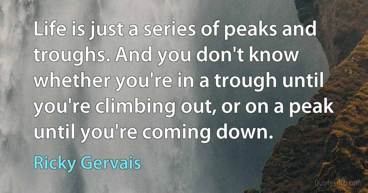 Life is just a series of peaks and troughs. And you don't know whether you're in a trough until you're climbing out, or on a peak until you're coming down. (Ricky Gervais)