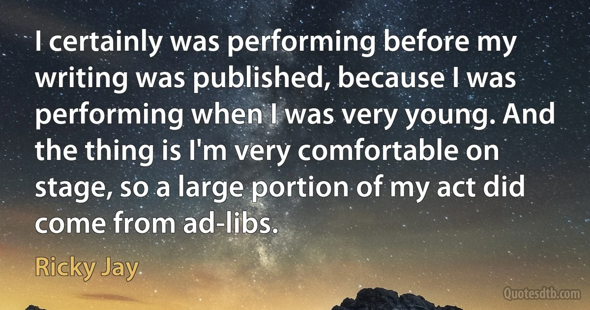 I certainly was performing before my writing was published, because I was performing when I was very young. And the thing is I'm very comfortable on stage, so a large portion of my act did come from ad-libs. (Ricky Jay)