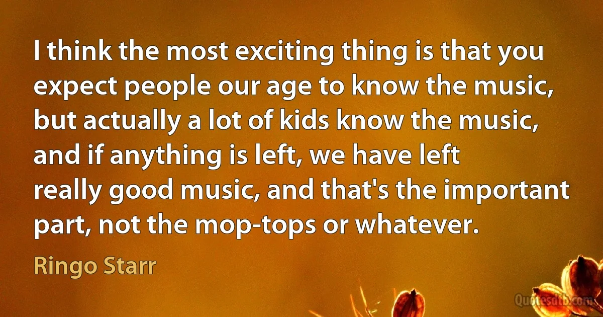 I think the most exciting thing is that you expect people our age to know the music, but actually a lot of kids know the music, and if anything is left, we have left really good music, and that's the important part, not the mop-tops or whatever. (Ringo Starr)