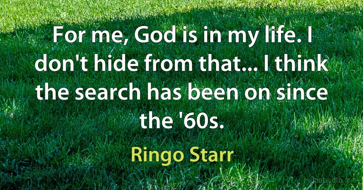 For me, God is in my life. I don't hide from that... I think the search has been on since the '60s. (Ringo Starr)