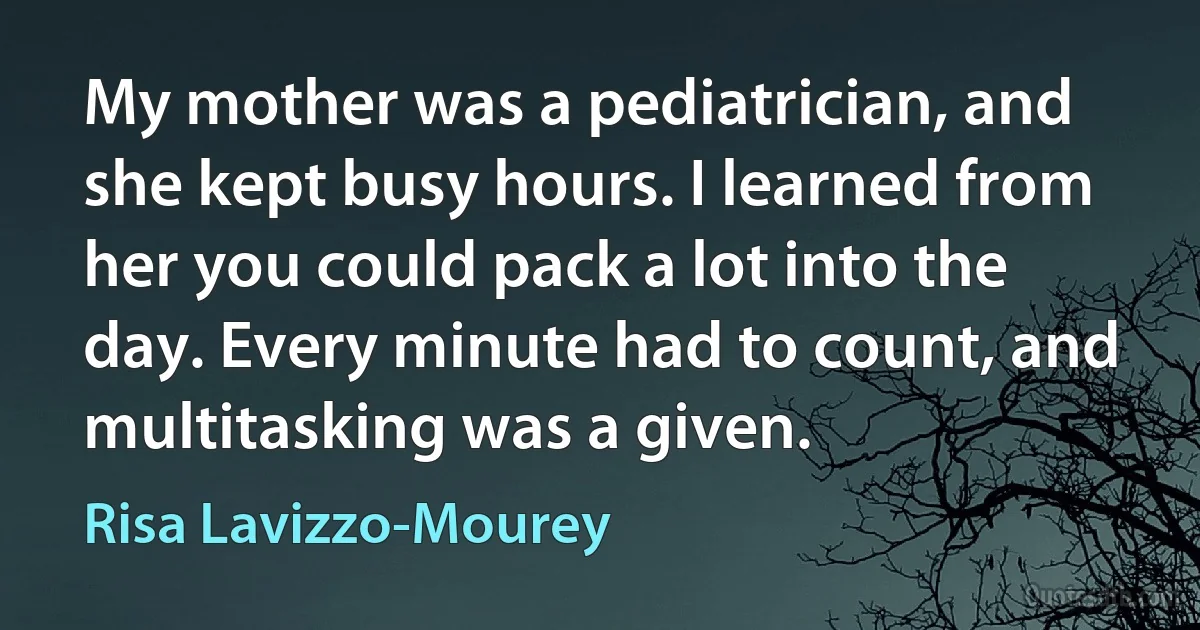 My mother was a pediatrician, and she kept busy hours. I learned from her you could pack a lot into the day. Every minute had to count, and multitasking was a given. (Risa Lavizzo-Mourey)