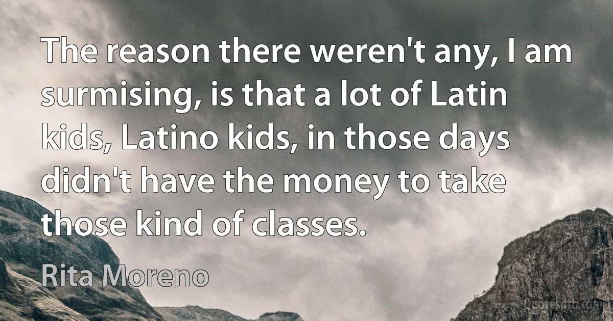 The reason there weren't any, I am surmising, is that a lot of Latin kids, Latino kids, in those days didn't have the money to take those kind of classes. (Rita Moreno)