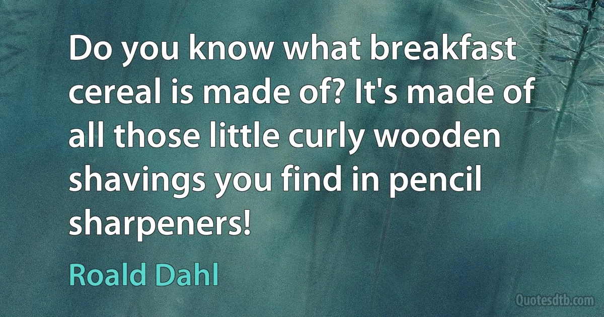 Do you know what breakfast cereal is made of? It's made of all those little curly wooden shavings you find in pencil sharpeners! (Roald Dahl)