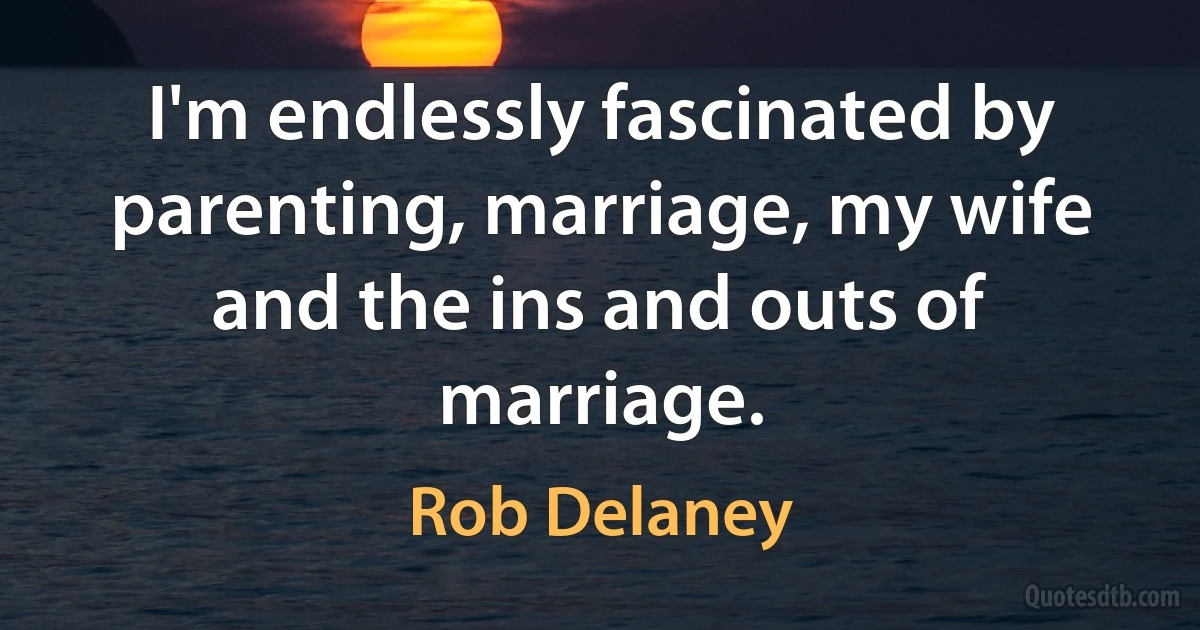 I'm endlessly fascinated by parenting, marriage, my wife and the ins and outs of marriage. (Rob Delaney)