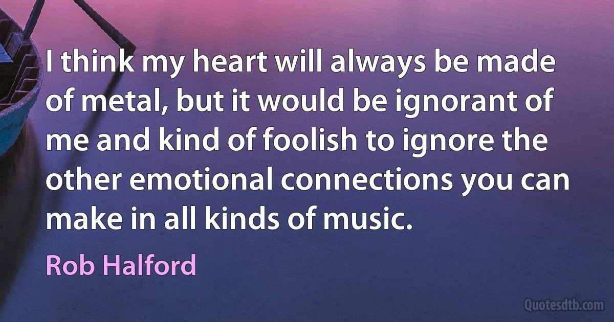 I think my heart will always be made of metal, but it would be ignorant of me and kind of foolish to ignore the other emotional connections you can make in all kinds of music. (Rob Halford)