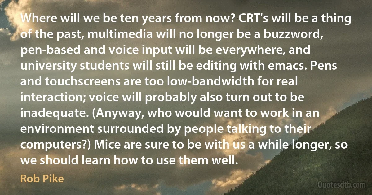 Where will we be ten years from now? CRT's will be a thing of the past, multimedia will no longer be a buzzword, pen-based and voice input will be everywhere, and university students will still be editing with emacs. Pens and touchscreens are too low-bandwidth for real interaction; voice will probably also turn out to be inadequate. (Anyway, who would want to work in an environment surrounded by people talking to their computers?) Mice are sure to be with us a while longer, so we should learn how to use them well. (Rob Pike)