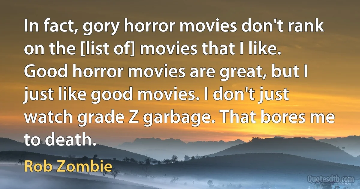 In fact, gory horror movies don't rank on the [list of] movies that I like. Good horror movies are great, but I just like good movies. I don't just watch grade Z garbage. That bores me to death. (Rob Zombie)