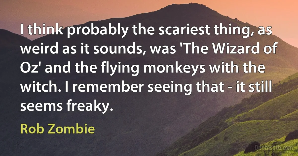 I think probably the scariest thing, as weird as it sounds, was 'The Wizard of Oz' and the flying monkeys with the witch. I remember seeing that - it still seems freaky. (Rob Zombie)