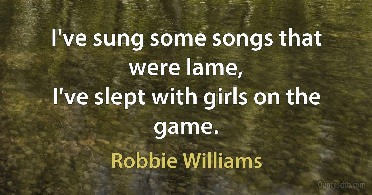 I've sung some songs that were lame,
I've slept with girls on the game. (Robbie Williams)