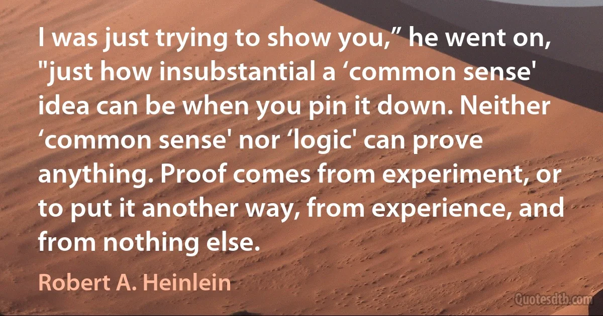 I was just trying to show you,” he went on, "just how insubstantial a ‘common sense' idea can be when you pin it down. Neither ‘common sense' nor ‘logic' can prove anything. Proof comes from experiment, or to put it another way, from experience, and from nothing else. (Robert A. Heinlein)