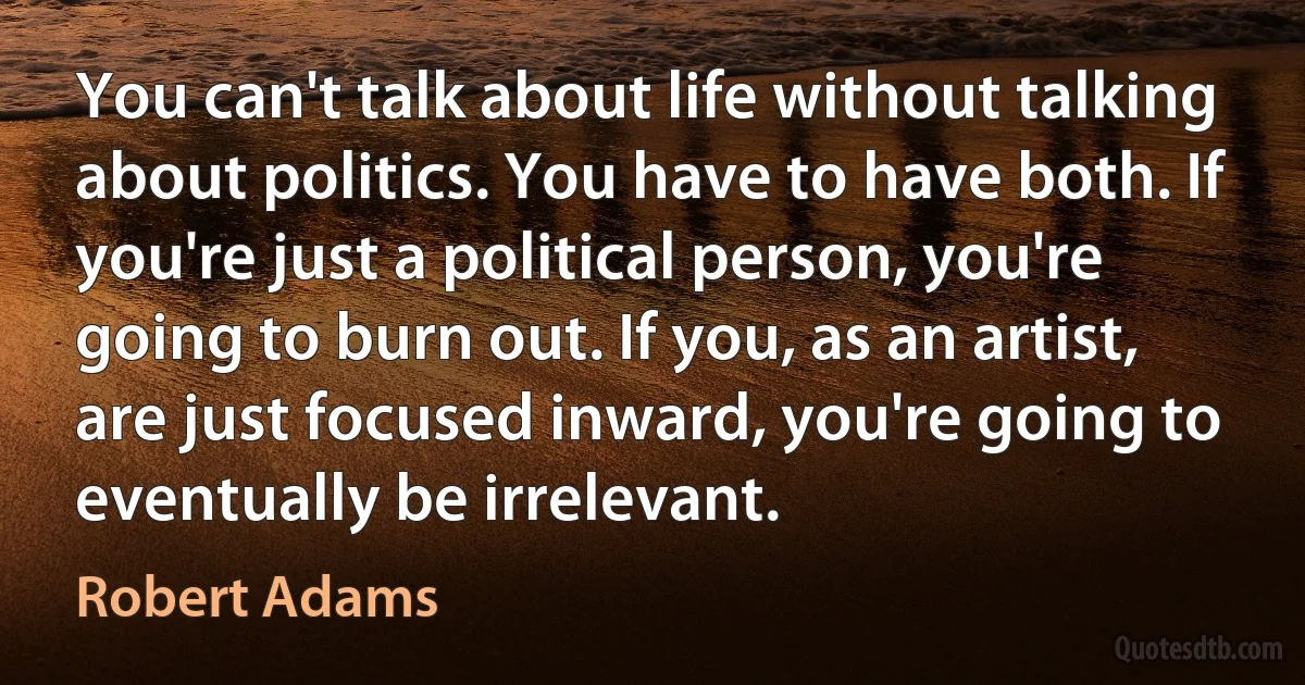 You can't talk about life without talking about politics. You have to have both. If you're just a political person, you're going to burn out. If you, as an artist, are just focused inward, you're going to eventually be irrelevant. (Robert Adams)