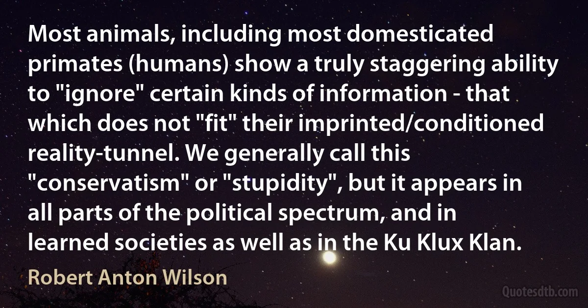 Most animals, including most domesticated primates (humans) show a truly staggering ability to "ignore" certain kinds of information - that which does not "fit" their imprinted/conditioned reality-tunnel. We generally call this "conservatism" or "stupidity", but it appears in all parts of the political spectrum, and in learned societies as well as in the Ku Klux Klan. (Robert Anton Wilson)