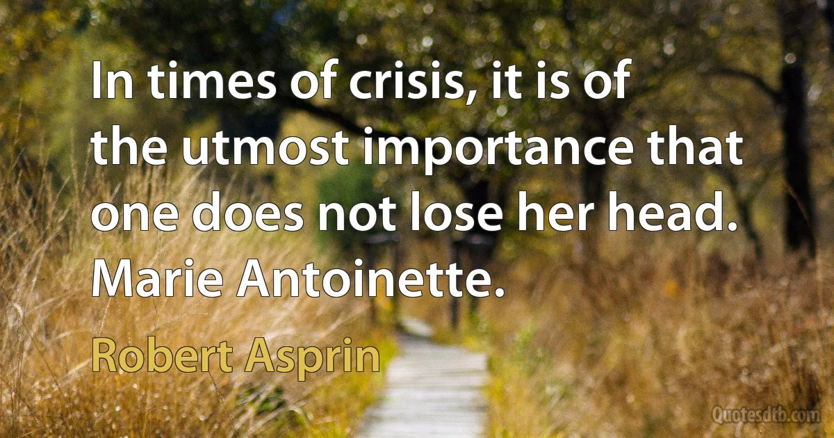 In times of crisis, it is of the utmost importance that one does not lose her head.
Marie Antoinette. (Robert Asprin)