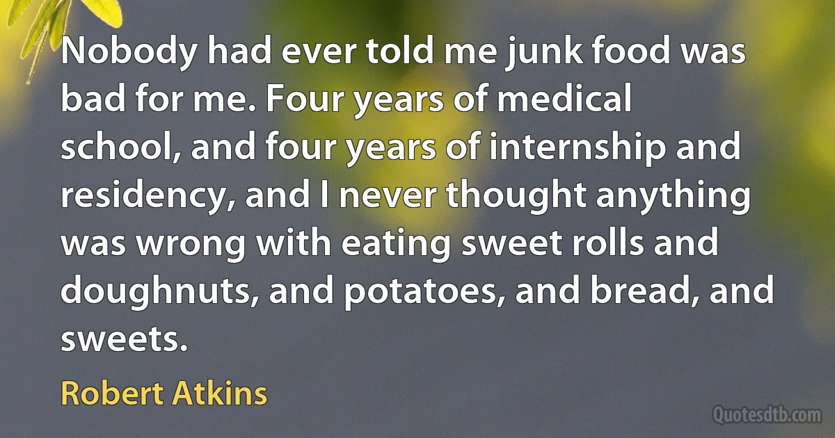 Nobody had ever told me junk food was bad for me. Four years of medical school, and four years of internship and residency, and I never thought anything was wrong with eating sweet rolls and doughnuts, and potatoes, and bread, and sweets. (Robert Atkins)