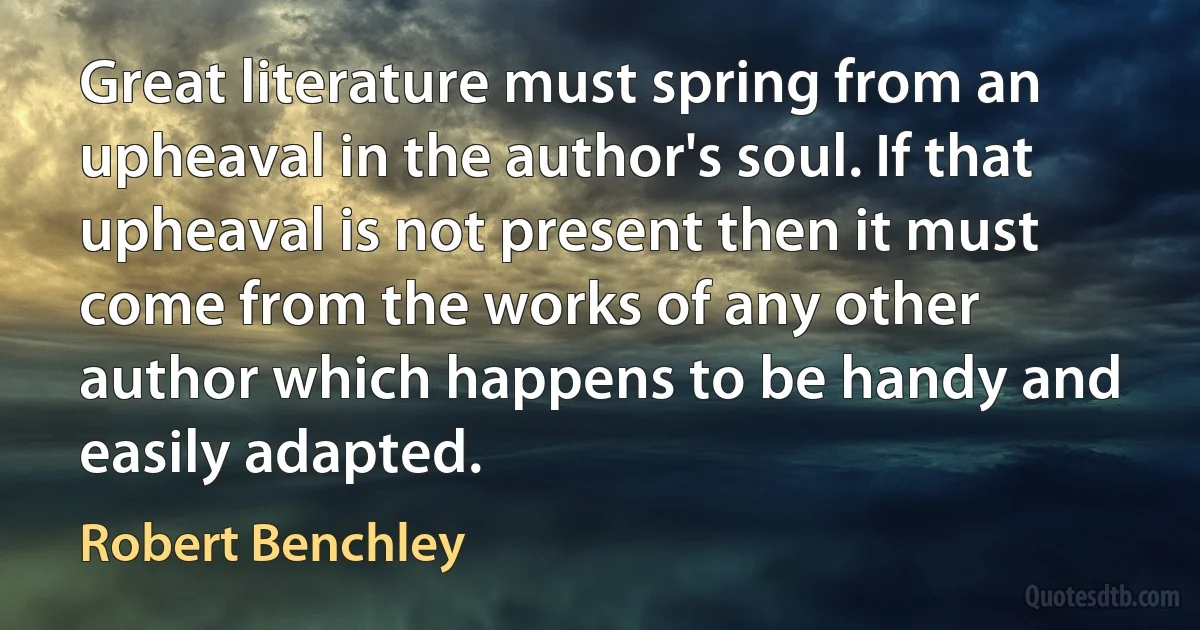 Great literature must spring from an upheaval in the author's soul. If that upheaval is not present then it must come from the works of any other author which happens to be handy and easily adapted. (Robert Benchley)