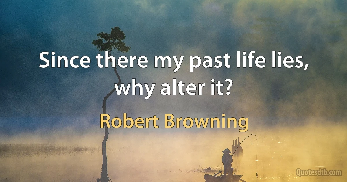 Since there my past life lies, why alter it? (Robert Browning)