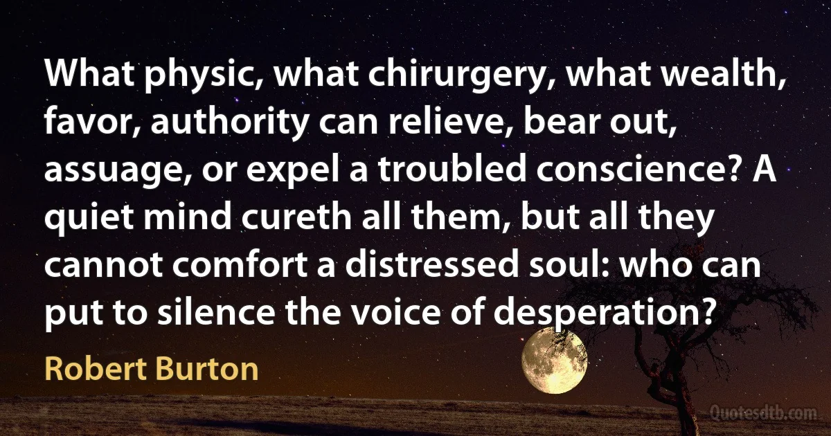 What physic, what chirurgery, what wealth, favor, authority can relieve, bear out, assuage, or expel a troubled conscience? A quiet mind cureth all them, but all they cannot comfort a distressed soul: who can put to silence the voice of desperation? (Robert Burton)