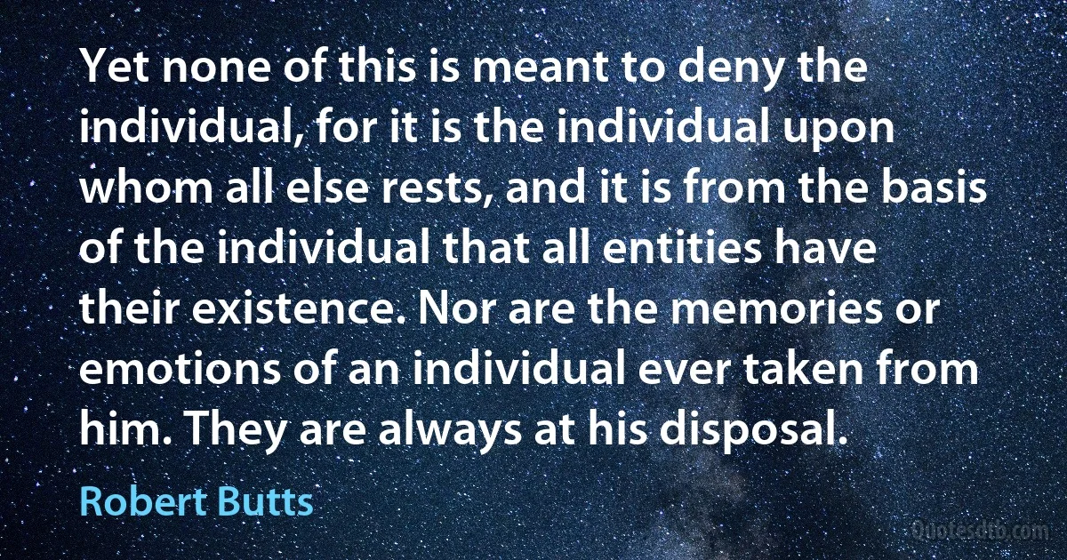 Yet none of this is meant to deny the individual, for it is the individual upon whom all else rests, and it is from the basis of the individual that all entities have their existence. Nor are the memories or emotions of an individual ever taken from him. They are always at his disposal. (Robert Butts)