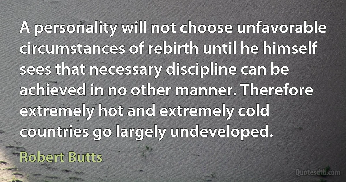 A personality will not choose unfavorable circumstances of rebirth until he himself sees that necessary discipline can be achieved in no other manner. Therefore extremely hot and extremely cold countries go largely undeveloped. (Robert Butts)