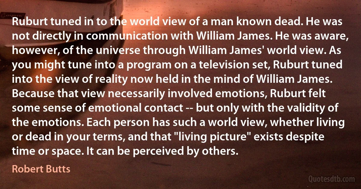 Ruburt tuned in to the world view of a man known dead. He was not directly in communication with William James. He was aware, however, of the universe through William James' world view. As you might tune into a program on a television set, Ruburt tuned into the view of reality now held in the mind of William James. Because that view necessarily involved emotions, Ruburt felt some sense of emotional contact -- but only with the validity of the emotions. Each person has such a world view, whether living or dead in your terms, and that "living picture" exists despite time or space. It can be perceived by others. (Robert Butts)