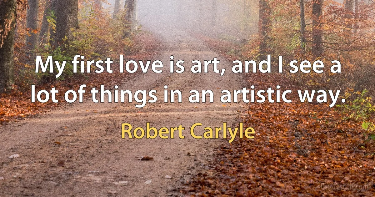 My first love is art, and I see a lot of things in an artistic way. (Robert Carlyle)