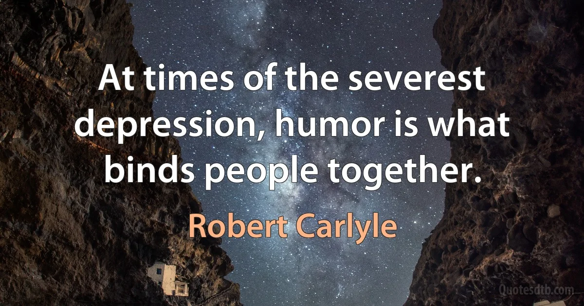 At times of the severest depression, humor is what binds people together. (Robert Carlyle)