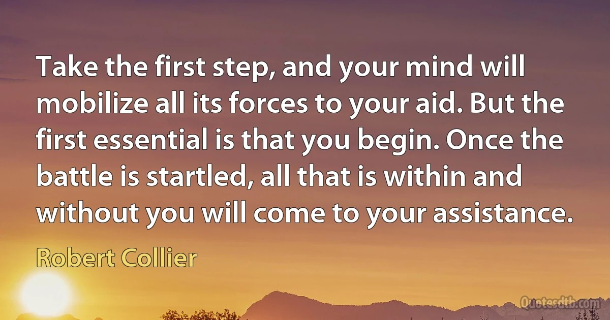 Take the first step, and your mind will mobilize all its forces to your aid. But the first essential is that you begin. Once the battle is startled, all that is within and without you will come to your assistance. (Robert Collier)