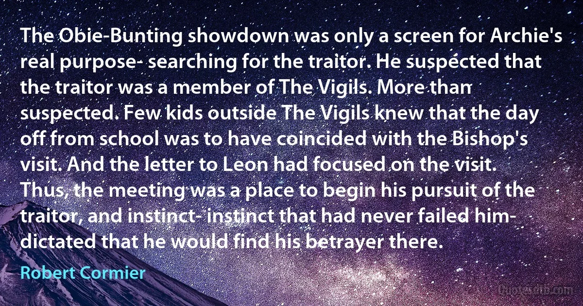 The Obie-Bunting showdown was only a screen for Archie's real purpose- searching for the traitor. He suspected that the traitor was a member of The Vigils. More than suspected. Few kids outside The Vigils knew that the day off from school was to have coincided with the Bishop's visit. And the letter to Leon had focused on the visit. Thus, the meeting was a place to begin his pursuit of the traitor, and instinct- instinct that had never failed him- dictated that he would find his betrayer there. (Robert Cormier)